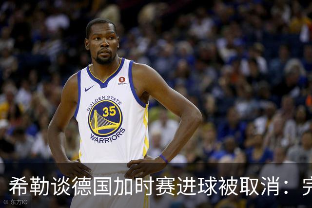 希勒谈德国加时赛进球被取消：完全不同意判罚，只是轻微碰到门将