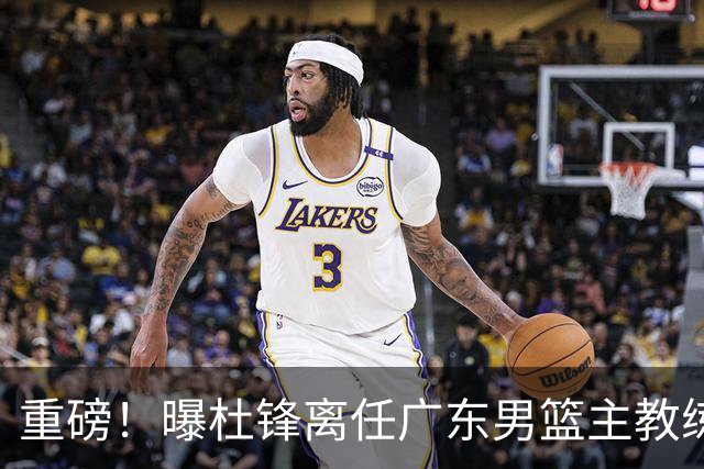 重磅！曝杜锋离任广东男篮主教练 媒体人猜测外教接任可能性较大